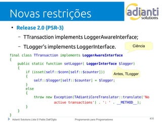 Novas restrições 
● Release 2.0 (PSR-3) 
– TTransaction implements LoggerAwareInterface; 
– TLogger's implements LoggerInterface. 
final class TTransaction implements LoggerAwareInterface 
{ 
Ciência 
public static function setLogger( LoggerInterface $logger) 
{ 
if (isset(self::$conn[self::$counter])) 
{ 
self::$logger[self::$counter] = $logger; 
} 
else 
{ 
throw new Exception(TAdiantiCoreTranslator::translate('No 
active transactions') . ': ' . __METHOD__); 
} 
} 
Adianti Solutions Ltda © Pablo Dall'Oglio Programando para Programadores #35 
} 
Antes, TLogger 
 