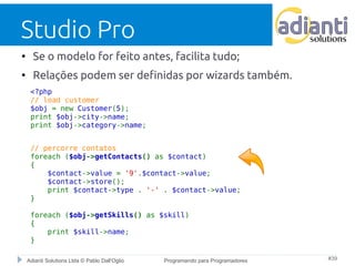 Studio Pro 
● Se o modelo for feito antes, facilita tudo; 
● Relações podem ser definidas por wizards também. 
<?php 
// load customer 
$obj = new Customer(5); 
print $obj->city->name; 
print $obj->category->name; 
// percorre contatos 
foreach ($obj->getContacts() as $contact) 
{ 
$contact->value = '9'.$contact->value; 
$contact->store(); 
print $contact->type . '-' . $contact->value; 
} 
foreach ($obj->getSkills() as $skill) 
{ 
print $skill->name; 
} 
Adianti Solutions Ltda © Pablo Dall'Oglio Programando para Programadores #39 
 