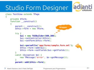 Studio Form Designer 
class TestView extends TPage 
{ 
private $form; 
function __construct() 
{ 
parent::__construct(); 
$this->form = new TForm; 
try { 
Wrapper 
$ui = new TUIBuilder(500,300); 
$ui->setController($this); 
$ui->setForm($this->form); 
$ui->parseFile('app/forms/sample.form.xml'); 
$this->form->add($ui); 
$this->form->setFields($ui->getFields()); 
} 
catch (Exception $e) { 
new TMessage('error', $e->getMessage()); 
} 
parent::add($this->form); 
Adianti Solutions Ltda © Pablo Dall'Oglio Programando para Programadores #41 
 