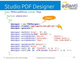 Studio PDF Designer 
class PDFDesignNFEView extends TPage 
{ 
function onGenerate() 
{ 
Wrapper 
try 
{ 
$designer = new TPDFDesigner; 
$designer->fromXml('app/reports/nfe.pdf.xml'); 
$designer->generate(); 
$designer->SetFont('Arial', 'B', 8); 
$designer->setFontColorRGB( '#4C4491' ); 
$designer->writeAtAnchor('bairro', 'Centro'); 
$designer->writeAtAnchor('municipio', 'Cidade teste'); 
$designer->writeAtAnchor('fone', '(11) 1234-5678'); 
$designer->gotoAnchorXY('details'); 
$designer->SetFont('Arial', '', 8); 
$designer->Cell( 62, 10, '12121212', 1, 0, 'C'); 
$designer->Cell(140, 10, utf8_decode('Guaraná'), 1, 0, 'L'); 
} 
//... 
Adianti Solutions Ltda © Pablo Dall'Oglio Programando para Programadores #43 
 