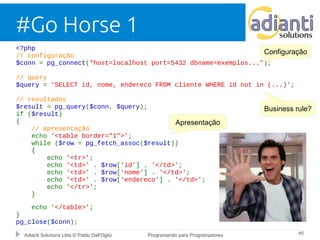 #Go Horse 1 
<?php 
// configuração 
$conn = pg_connect("host=localhost port=5432 dbname=exemplos..."); 
// query 
$query = 'SELECT id, nome, endereco FROM cliente WHERE id not in (...)'; 
// resultados 
$result = pg_query($conn, $query); 
if ($result) 
{ 
Apresentação 
// apresentação 
echo '<table border="1">'; 
while ($row = pg_fetch_assoc($result)) 
{ 
echo '<tr>'; 
echo '<td>' . $row['id'] . '</td>'; 
echo '<td>' . $row['nome'] . '</td>'; 
echo '<td>' . $row['endereco'] . '</td>'; 
echo '</tr>'; 
} 
echo '</table>'; 
} 
pg_close($conn); 
Configuração 
Business rule? 
Adianti Solutions Ltda © Pablo Dall'Oglio Programando para Programadores #5 
 