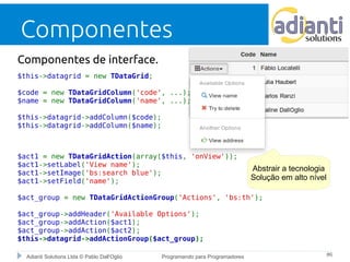 Componentes 
Componentes de interface. 
$this->datagrid = new TDataGrid; 
$code = new TDataGridColumn('code', ...); 
$name = new TDataGridColumn('name', ...); 
$this->datagrid->addColumn($code); 
$this->datagrid->addColumn($name); 
$act1 = new TDataGridAction(array($this, 'onView')); 
$act1->setLabel('View name'); 
$act1->setImage('bs:search blue'); 
$act1->setField('name'); 
$act_group = new TDataGridActionGroup('Actions', 'bs:th'); 
$act_group->addHeader('Available Options'); 
$act_group->addAction($act1); 
$act_group->addAction($act2); 
$this->datagrid->addActionGroup($act_group); 
Abstrair a tecnologia 
Solução em alto nível 
Adianti Solutions Ltda © Pablo Dall'Oglio Programando para Programadores #6 
 