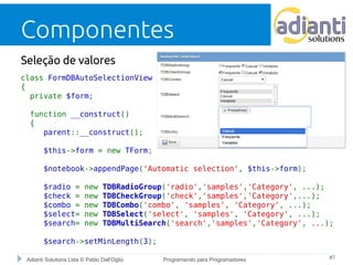 Componentes 
Seleção de valores 
class FormDBAutoSelectionView ... 
{ 
private $form; 
function __construct() 
{ 
parent::__construct(); 
$this->form = new TForm; 
$notebook->appendPage('Automatic selection', $this->form); 
$radio = new TDBRadioGroup('radio','samples','Category', ...); 
$check = new TDBCheckGroup('check','samples','Category',...); 
$combo = new TDBCombo('combo', 'samples', 'Category', ...); 
$select= new TDBSelect('select', 'samples', 'Category', ...); 
$search= new TDBMultiSearch('search','samples','Category', ...); 
$search->setMinLength(3); 
Adianti Solutions Ltda © Pablo Dall'Oglio Programando para Programadores #7 
 