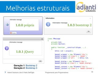 Melhorias estruturais 
1.0.0 própria 
1.0.1 jQuery 
1.0.3 bootstrap 2 
Geração 1: Bootstrap 2 
Geração 2: Bootstrap 3 
class TMessage 
{ 
private $id; 
private $action; 
public function __construct($type, ...) 
{ 
$this->id = uniqid(); 
$modal_wrapper = new TElement('div'); 
$modal_wrapper->{'class'} = 'modal'; 
$modal_wrapper->{'id'} = $this->id; 
$modal_dialog = new TElement('div'); 
$modal_dialog->{'class'} = 'modal-dialog'; 
$modal_content = new TElement('div'); 
$modal_content->{'class'} = 'modal-content'; 
Adianti Solutions Ltda © Pablo Dall'Oglio Programando para Programadores #8 
 