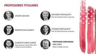 PROFESSORES TITULARES
VICENTE SEVILHA
ROBERTO DIAS DUARTE
GILBERTO CUNHA JUNIOR
Especialista em vendas B2B e B2C
e Head na Omie.Academy
ANTHONY PORTIGLIATTI
Prof. da Flórida Christian University
STEFANO PORTIGLIATTI
Prof. da Flórida Christian University
BOB CASPE
Babson College Lecturer
PROFESSOR CONVIDADO
 