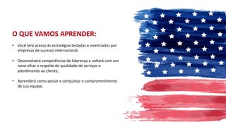 • Você terá acesso às estratégias testadas e vivenciadas por
empresas de sucesso internacional;
• Desenvolverá competências de liderença e voltará com um
novo olhar a respeito de qualidade de serviços e
atendimento ao cliente;
• Aprenderá como apoiar e conquistar o comprometimento
de sua equipe;
O QUE VAMOS APRENDER:
 