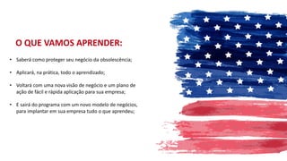 • Saberá como proteger seu negócio da obsolescência;
• Aplicará, na prática, todo o aprendizado;
• Voltará com uma nova visão de negócio e um plano de
ação de fácil e rápida aplicação para sua empresa;
• E sairá do programa com um novo modelo de negócios,
para implantar em sua empresa tudo o que aprendeu;
O QUE VAMOS APRENDER:
 