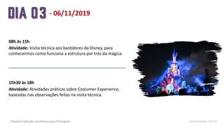 - 06/11/2019
08h às 15h
Atividade: Visita técnica aos bastidores da Disney, para
conhecermos como funciona a estrutura por trás da mágica.
15h30 às 18h
Atividade: Atividades práticas sobre Costumer Experience,
baseadas nas observações feitas na visita técnica.
*Haverá tradução simultânea para Português. cursoorlando.com.br
 