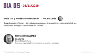 - 08/11/2019
*Haverá tradução simultânea para Português. cursoorlando.com.br
09h às 18h Prof. Bob Caspe
Tema: Inovação e Vendas - Aprenda as necessidades de seus clientes e como satisfazê-los.
Modelos de inovação e centricidade nos clientes.
| Flórida Christian University |
BOB CASPE
Babson College Lecturer
PROFESSOR CONVIDADO
Americano, especializado em crescimento corporativo e tecnologias.
 