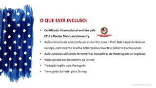 O QUE ESTÁ INCLUSO:
• Certificado Internacional emitido pela
FCU | Flórida Christian University
• Aulas conceituais com professores da FCU, com o Prof. Bob Caspe da Babson
College, com Vicente Sevilha Roberto Dias Duarte e Gilberto Cunha Junior.
• Aulas práticas utilizando ferramentas inovadoras de modelagem de negócios.
• Visita guiada aos bastidores da Disney.
• Tradução Inglês para Português.
• Transporte do hotel para Disney.
cursoorlando.com.br
 