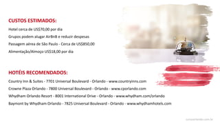 CUSTOS ESTIMADOS:
Hotel cerca de US$70,00 por dia
Grupos podem alugar AirBnB e reduzir despesas
Passagem aérea de São Paulo - Cerca de US$850,00
Alimentação/Almoço US$18,00 por dia
HOTÉIS RECOMENDADOS:
Country Inn & Suites - 7701 Universal Boulevard - Orlando - www.countryinns.com
Crowne Plaza Orlando - 7800 Universal Boulevard - Orlando - www.cporlando.com
Whydham Orlando Resort - 8001 International Drive - Orlando - www.whydham.com/orlando
Baymont by Whydham Orlando - 7825 Universal Boulevard - Orlando - www.whydhamhotels.com
cursoorlando.com.br
 