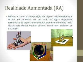 Realidade Aumentada (RA)
• Define-se como a sobreposição de objetos tridimensionais e
virtuais no ambiente real por meio de algum dispositivo
tecnológico de captura de vídeo. RA promove em tempo real a
visualização desses objetos virtuais, sejam eles estáticos ou
dinâmicos.
 