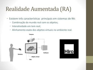 Realidade Aumentada (RA)
• Existem três características principais em sistemas de RA:
• Combinação do mundo real com os objetos;
• Interatividade em tem real;
• Alinhamento exato dos objetos virtuais no ambiente real.
 