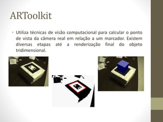 ARToolkit
• Utiliza técnicas de visão computacional para calcular o ponto
de vista da câmera real em relação a um marcador. Existem
diversas etapas até a renderização final do objeto
tridimensional.
 