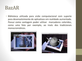 BazAR
• Biblioteca utilizada para visão computacional com suporte
para desenvolvimento de aplicativos em realidade aumentada.
Possui como vantagem poder utilizar marcadores coloridos,
como uma foto por exemplo, ao invés dos tradicionais
monocromáticos.
 