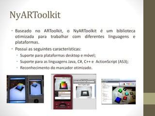NyARToolkit
• Baseado no ARToolkit, o NyARToolkit é um biblioteca
otimizada para trabalhar com diferentes linguagens e
plataformas.
• Possui as seguintes características:
• Suporte para plataformas desktop e móvel;
• Suporte para as linguagens Java, C#, C++ e ActionScript (AS3);
• Reconhecimento do marcador otimizado.
 
