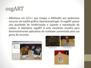 osgART
• Biblioteca em C/C++ que integra o ARToolkit aos poderosos
recursos do toolkit gráfico OpenSceneGraph. O osgART possui
alta qualidade de renderização e suporte a reprodução de
vídeos. A biblioteca osgART é uma excelente escolha para
desenvolvimento aplicativos de realidade aumentada pela sua
gama de recursos.
 