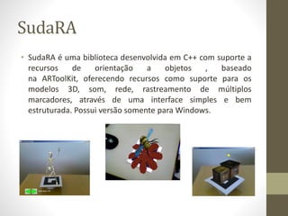 SudaRA
• SudaRA é uma biblioteca desenvolvida em C++ com suporte a
recursos de orientação a objetos , baseado
na ARToolKit, oferecendo recursos como suporte para os
modelos 3D, som, rede, rastreamento de múltiplos
marcadores, através de uma interface simples e bem
estruturada. Possui versão somente para Windows.
 
