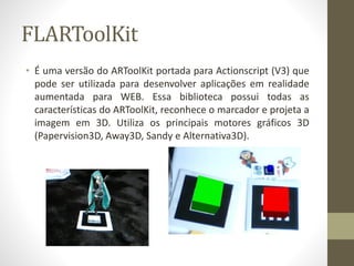 FLARToolKit
• É uma versão do ARToolKit portada para Actionscript (V3) que
pode ser utilizada para desenvolver aplicações em realidade
aumentada para WEB. Essa biblioteca possui todas as
características do ARToolKit, reconhece o marcador e projeta a
imagem em 3D. Utiliza os principais motores gráficos 3D
(Papervision3D, Away3D, Sandy e Alternativa3D).
 