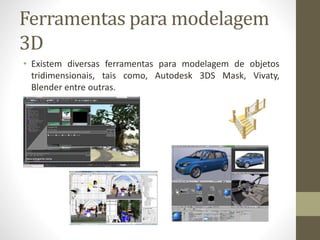 Ferramentas para modelagem
3D
• Existem diversas ferramentas para modelagem de objetos
tridimensionais, tais como, Autodesk 3DS Mask, Vivaty,
Blender entre outras.
 