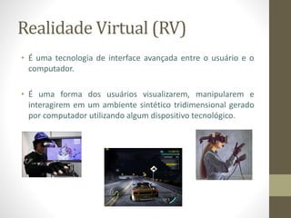 Realidade Virtual (RV)
• É uma tecnologia de interface avançada entre o usuário e o
computador.
• É uma forma dos usuários visualizarem, manipularem e
interagirem em um ambiente sintético tridimensional gerado
por computador utilizando algum dispositivo tecnológico.
 