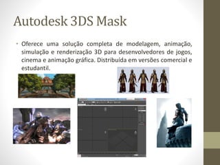 Autodesk 3DS Mask
• Oferece uma solução completa de modelagem, animação,
simulação e renderização 3D para desenvolvedores de jogos,
cinema e animação gráfica. Distribuída em versões comercial e
estudantil.
 