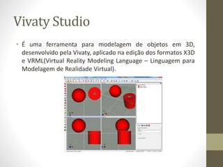 Vivaty Studio
• É uma ferramenta para modelagem de objetos em 3D,
desenvolvido pela Vivaty, aplicado na edição dos formatos X3D
e VRML(Virtual Reality Modeling Language – Linguagem para
Modelagem de Realidade Virtual).
 