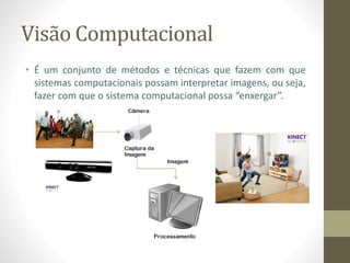 Visão Computacional
• É um conjunto de métodos e técnicas que fazem com que
sistemas computacionais possam interpretar imagens, ou seja,
fazer com que o sistema computacional possa “enxergar”.
 