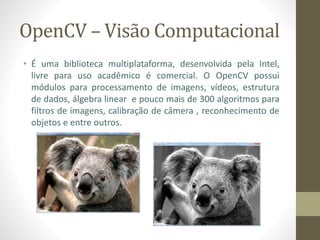 OpenCV – Visão Computacional
• É uma biblioteca multiplataforma, desenvolvida pela Intel,
livre para uso acadêmico é comercial. O OpenCV possui
módulos para processamento de imagens, vídeos, estrutura
de dados, álgebra linear e pouco mais de 300 algoritmos para
filtros de imagens, calibração de câmera , reconhecimento de
objetos e entre outros.
 