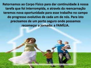Retornamos ao Corpo Físico para dar continuidade à nossa
tarefa que foi interrompida, e através da reencarnação
teremos nova oportunidade para esse trabalho no campo
do progresso evolutivo de cada um de nós. Para isto
precisamos de um porto seguro onde possamos
recomeçar a jornada: a FAMÍLIA.
 