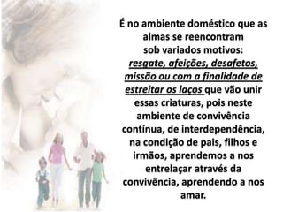 É no ambiente doméstico que as
almas se reencontram
sob variados motivos:
resgate, afeições, desafetos,
missão ou com a finalidade de
estreitar os laços que vão unir
essas criaturas, pois neste
ambiente de convivência
contínua, de interdependência,
na condição de pais, filhos e
irmãos, aprendemos a nos
entrelaçar através da
convivência, aprendendo a nos
amar.
 