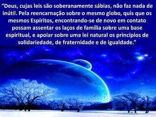 “Deus, cujas leis são soberanamente sábias, não faz nada de
inútil. Pela reencarnação sobre o mesmo globo, quis que os
mesmos Espíritos, encontrando-se de novo em contato
possam assentar os laços de família sobre uma base
espiritual, e apoiar sobre uma lei natural os princípios de
solidariedade, de fraternidade e de igualdade.”
 