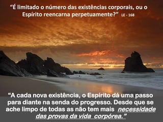 “É limitado o número das existências corporais, ou o
Espírito reencarna perpetuamente?” LE - 168
“A cada nova existência, o Espírito dá uma passo
para diante na senda do progresso. Desde que se
ache limpo de todas as não tem mais necessidade
das provas da vida corpórea.”
 