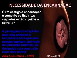 É um castigo a encarnação
e somente os Espíritos
culpados estão sujeitos a
sofrê-la?
A passagem dos Espíritos
pela vida corporal é
necessária para que eles
possam cumprir, por meio
de uma ação material, os
desígnios cuja execução
Deus lhes confia”
São Luís- Paris – 1859 ESE - cap. IV- 25
 