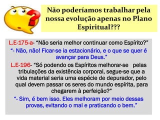 Não poderíamos trabalhar pela
nossa evolução apenas no Plano
Espiritual???
L.E-175-a- “Não seria melhor continuar como Espírito?”
“- Não, não! Ficar-se ia estacionário, e o que se quer é
avançar para Deus.”
L.E-196- “Só podendo os Espíritos melhorar-se pelas
tribulações da existência corporal, segue-se que a
vida material seria uma espécie de depurador, pelo
qual devem passar os seres do mundo espírita, para
chegarem à perfeição?”
“- Sim, é bem isso. Eles melhoram por meio dessas
provas, evitando o mal e praticando o bem.”
 
