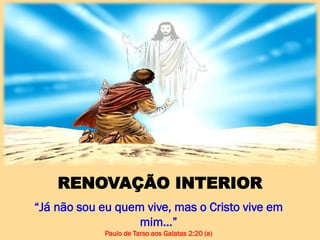RENOVAÇÃO INTERIOR
“Já não sou eu quem vive, mas o Cristo vive em
mim…”
Paulo de Tarso aos Galatas 2:20 (a)
 