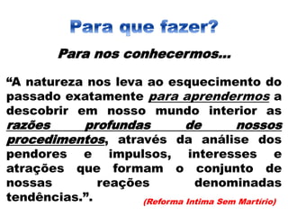 Para nos conhecermos...
“A natureza nos leva ao esquecimento do
passado exatamente para aprendermos a
descobrir em nosso mundo interior as
razões profundas de nossos
procedimentos, através da análise dos
pendores e impulsos, interesses e
atrações que formam o conjunto de
nossas reações denominadas
tendências.”. (Reforma Intima Sem Martírio)
 