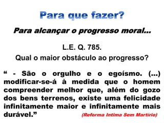 Para alcançar o progresso moral...
L.E. Q. 785.
Qual o maior obstáculo ao progresso?
“ - São o orgulho e o egoísmo. (...)
modificar-se-á à medida que o homem
compreender melhor que, além do gozo
dos bens terrenos, existe uma felicidade
infinitamente maior e infinitamente mais
durável.” (Reforma Intima Sem Martírio)
 
