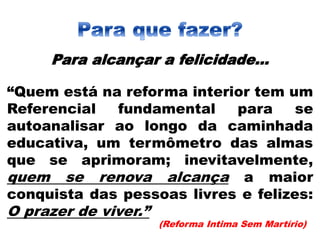 Para alcançar a felicidade...
“Quem está na reforma interior tem um
Referencial fundamental para se
autoanalisar ao longo da caminhada
educativa, um termômetro das almas
que se aprimoram; inevitavelmente,
quem se renova alcança a maior
conquista das pessoas livres e felizes:
O prazer de viver.”
(Reforma Intima Sem Martírio)
 