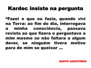 Kardec insiste na pergunta
“Fazei o que eu fazia, quando vivi
na Terra: ao fim do dia, interrogava
a minha consciência, passava
revista ao que fizera e perguntava a
mim mesmo se não faltara a algum
dever, se ninguém tivera motivo
para de mim se queixar ...
SANTO AGOSTINHO
 
