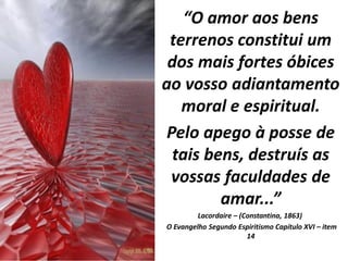 “O amor aos bens
terrenos constitui um
dos mais fortes óbices
ao vosso adiantamento
moral e espiritual.
Pelo apego à posse de
tais bens, destruís as
vossas faculdades de
amar...”
Lacordaire – (Constantina, 1863)
O Evangelho Segundo Espiritismo Capítulo XVI – item
14
 