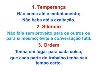 1. Temperança
Não coma até o embotamento;
Não beba até a exaltação.
2. Silêncio
Não fale sem proveito para os outros ou
para si mesmo; evite a conversação fútil.
3. Ordem
Tenha um lugar para cada coisa;
que cada parte do trabalho tenha seu
tempo certo.
 