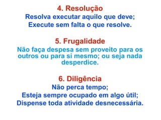 4. Resolução
Resolva executar aquilo que deve;
Execute sem falta o que resolve.
5. Frugalidade
Não faça despesa sem proveito para os
outros ou para si mesmo; ou seja nada
desperdice.
6. Diligência
Não perca tempo;
Esteja sempre ocupado em algo útil;
Dispense toda atividade desnecessária.
 