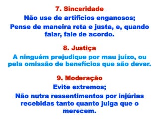 7. Sinceridade
Não use de artifícios enganosos;
Pense de maneira reta e justa, e, quando
falar, fale de acordo.
8. Justiça
A ninguém prejudique por mau juízo, ou
pela omissão de benefícios que são dever.
9. Moderação
Evite extremos;
Não nutra ressentimentos por injúrias
recebidas tanto quanto julga que o
merecem.
 