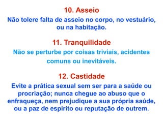 10. Asseio
Não tolere falta de asseio no corpo, no vestuário,
ou na habitação.
11. Tranquilidade
Não se perturbe por coisas triviais, acidentes
comuns ou inevitáveis.
12. Castidade
Evite a prática sexual sem ser para a saúde ou
procriação; nunca chegue ao abuso que o
enfraqueça, nem prejudique a sua própria saúde,
ou a paz de espírito ou reputação de outrem.
 
