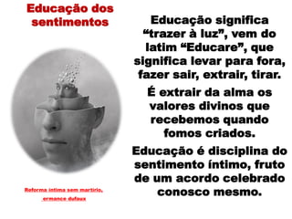 Educação significa
“trazer à luz”, vem do
latim “Educare”, que
significa levar para fora,
fazer sair, extrair, tirar.
É extrair da alma os
valores divinos que
recebemos quando
fomos criados.
Educação é disciplina do
sentimento íntimo, fruto
de um acordo celebrado
conosco mesmo.Reforma íntima sem martírio,
ermance dufaux
Educação dos
sentimentos
 