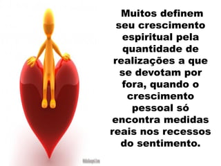 Muitos definem
seu crescimento
espiritual pela
quantidade de
realizações a que
se devotam por
fora, quando o
crescimento
pessoal só
encontra medidas
reais nos recessos
do sentimento.
 