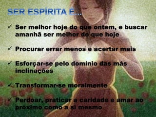  Ser melhor hoje do que ontem, e buscar
amanhã ser melhor do que hoje
 Procurar errar menos e acertar mais
 Esforçar-se pelo domínio das más
inclinações
 Transformar-se moralmente
 Perdoar, praticar a caridade e amar ao
próximo como a si mesmo
 