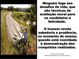 Autor: Joanna de Ângelis
Psicografia de Divaldo Franco. Da obra Vigilância
Ninguém foge aos
desafios da vida, que
são técnicas de
avaliação moral para
os candidatos à
felicidade.
O homem revela
sabedoria e prudência,
no momento do exame,
quando está convidado
à demonstração das
conquistas realizadas.
 