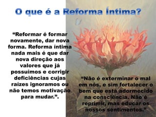 “Reformar é formar
novamente, dar nova
forma. Reforma íntima
nada mais é que dar
nova direção aos
valores que já
possuímos e corrigir
deficiências cujas
raízes ignoramos ou
não temos motivação
para mudar.”.
“Não é exterminar o mal
em nós, e sim fortalecer o
bem que está adormecido
na consciência. Não é
reprimir, mas educar os
nossos sentimentos.”
 